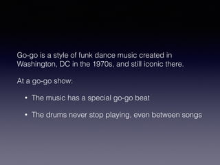 Go-go is a style of funk dance music created in 
Washington, DC in the 1970s, and still iconic there. 
At a go-go show: 
• The music has a special go-go beat 
• The drums never stop playing, even between songs 
 