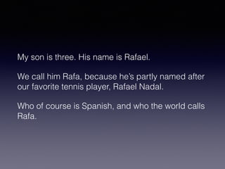 My son is three. His name is Rafael. 
We call him Rafa, because he’s partly named after 
our favorite tennis player, Rafael Nadal. 
Who of course is Spanish, and who the world calls 
Rafa. 
 