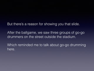 But there’s a reason for showing you that slide. 
After the ballgame, we saw three groups of go-go 
drummers on the street outside the stadium. 
Which reminded me to talk about go-go drumming 
here. 
 