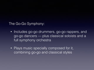 The Go-Go Symphony: 
• Includes go-go drummers, go-go rappers, and 
go-go dancers — plus classical soloists and a 
full symphony orchestra 
• Plays music specially composed for it, 
combining go-go and classical styles 
 