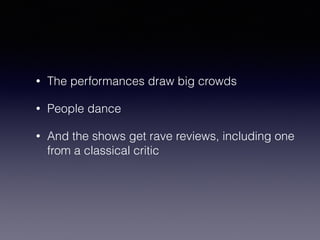 • The performances draw big crowds 
• People dance 
• And the shows get rave reviews, including one 
from a classical critic 
 