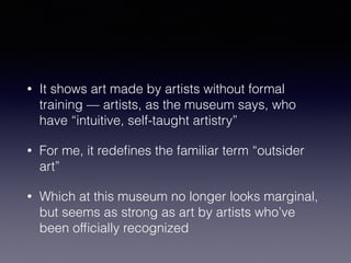 • It shows art made by artists without formal 
training — artists, as the museum says, who 
have “intuitive, self-taught artistry” 
• For me, it redefines the familiar term “outsider 
art” 
• Which at this museum no longer looks marginal, 
but seems as strong as art by artists who’ve 
been officially recognized 
 