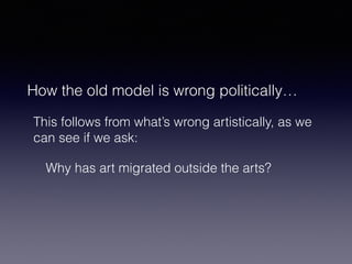 How the old model is wrong politically… 
This follows from what’s wrong artistically, as we 
can see if we ask: 
Why has art migrated outside the arts? 
 