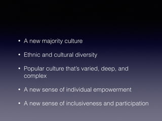 • A new majority culture 
• Ethnic and cultural diversity 
• Popular culture that’s varied, deep, and 
complex 
• A new sense of individual empowerment 
• A new sense of inclusiveness and participation 
 