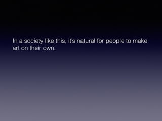 In a society like this, it’s natural for people to make 
art on their own. 
 