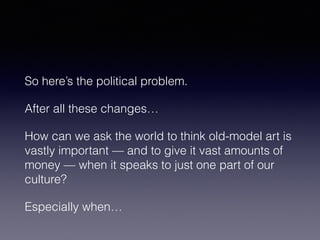 So here’s the political problem. 
After all these changes… 
How can we ask the world to think old-model art is 
vastly important — and to give it vast amounts of 
money — when it speaks to just one part of our 
culture? 
Especially when… 
 
