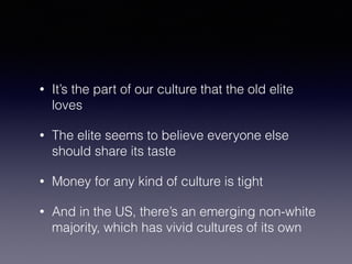 • It’s the part of our culture that the old elite 
loves 
• The elite seems to believe everyone else 
should share its taste 
• Money for any kind of culture is tight 
• And in the US, there’s an emerging non-white 
majority, which has vivid cultures of its own 
 