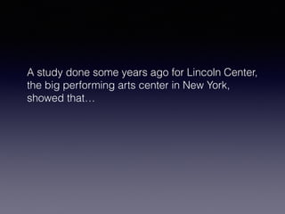 A study done some years ago for Lincoln Center, 
the big performing arts center in New York, 
showed that… 
 