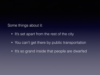 Some things about it: 
• It’s set apart from the rest of the city 
• You can’t get there by public transportation 
• It’s so grand inside that people are dwarfed 
 