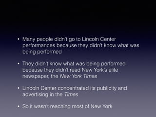 • Many people didn’t go to Lincoln Center 
performances because they didn’t know what was 
being performed 
• They didn’t know what was being performed 
because they didn’t read New York’s elite 
newspaper, the New York Times 
• Lincoln Center concentrated its publicity and 
advertising in the Times 
• So it wasn’t reaching most of New York 
 
