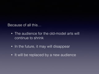 Because of all this… 
• The audience for the old-model arts will 
continue to shrink 
• In the future, it may will disappear 
• It will be replaced by a new audience 
 