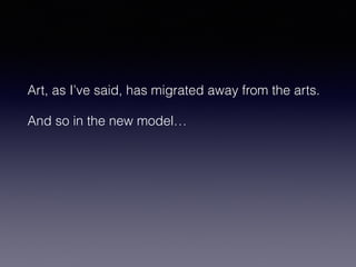 Art, as I’ve said, has migrated away from the arts. 
And so in the new model… 
 