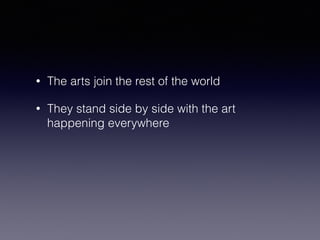 • The arts join the rest of the world 
• They stand side by side with the art 
happening everywhere 
 