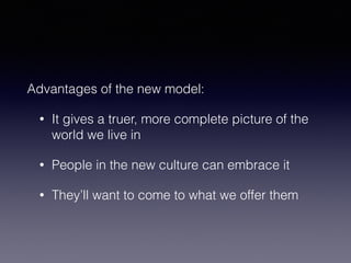Advantages of the new model: 
• It gives a truer, more complete picture of the 
world we live in 
• People in the new culture can embrace it 
• They’ll want to come to what we offer them 
 