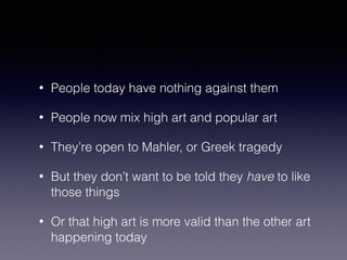 • People today have nothing against them 
• People now mix high art and popular art 
• They’re open to Mahler, or Greek tragedy 
• But they don’t want to be told they have to like 
those things 
• Or that high art is more valid than the other art 
happening today 
 