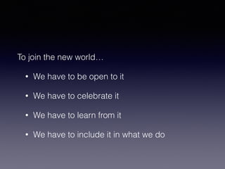 To join the new world… 
• We have to be open to it 
• We have to celebrate it 
• We have to learn from it 
• We have to include it in what we do 
 