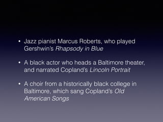 • Jazz pianist Marcus Roberts, who played 
Gershwin’s Rhapsody in Blue 
• A black actor who heads a Baltimore theater, 
and narrated Copland’s Lincoln Portrait 
• A choir from a historically black college in 
Baltimore, which sang Copland’s Old 
American Songs 
 