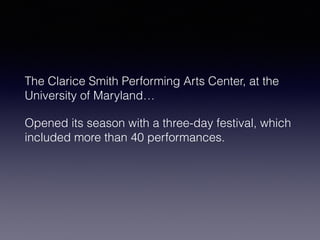 The Clarice Smith Performing Arts Center, at the 
University of Maryland… 
Opened its season with a three-day festival, which 
included more than 40 performances. 
 