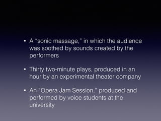 • A “sonic massage,” in which the audience 
was soothed by sounds created by the 
performers 
• Thirty two-minute plays, produced in an 
hour by an experimental theater company 
• An “Opera Jam Session,” produced and 
performed by voice students at the 
university 
 