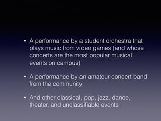 • A performance by a student orchestra that 
plays music from video games (and whose 
concerts are the most popular musical 
events on campus) 
• A performance by an amateur concert band 
from the community 
• And other classical, pop, jazz, dance, 
theater, and unclassifiable events 
 