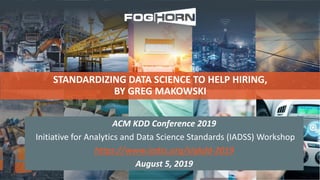 STANDARDIZING DATA SCIENCE TO HELP HIRING,
BY GREG MAKOWSKI
ACM KDD Conference 2019
Initiative for Analytics and Data Science Standards (IADSS) Workshop
https://www.iadss.org/sigkdd-2019
August 5, 2019
 