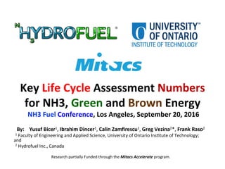 Key	Life	Cycle	Assessment	Numbers	
for	NH3,	Green	and	Brown	Energy	
	NH3	Fuel	Conference,	Los	Angeles,	September	20,	2016		
	By:				Yusuf	Bicer1,	Ibrahim	Dincer1,	Calin	Zamﬁrescu1,	Greg	Vezina2*,	Frank	Raso2	
		1	Faculty	of	Engineering	and	Applied	Science,	University	of	Ontario	Ins>tute	of	Technology;	
and	
		2	Hydrofuel	Inc.,	Canada	
	
Research	par>ally	Funded	through	the	Mitacs	Accelerate	program.	
	
 