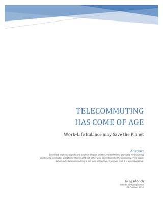 03 October, 2010
TELECOMMUTING
HAS COME OF AGE
Work-Life Balance may Save the Planet
Greg Aldrich
linkedin.com/in/galdrich
Abstract
Telework makes a significant positive impact on the environment, provides for business
continuity, and adds workforce that might not otherwise contribute to the economy. This paper
details why telecommuting is not only attractive, it argues that it is an imperative.
 