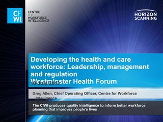 The CfWI produces quality intelligence to inform better workforce
planning that improves people’s lives
Developing the health and care
workforce: Leadership, management
and regulation
Westminster Health Forum
Greg Allen, Chief Operating Officer, Centre for Workforce Intelligence
 