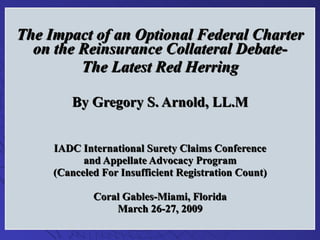 The Impact of an Optional Federal Charter on the Reinsurance Collateral Debate- The Latest Red Herring By Gregory S. Arnold, LL.M IADC International Surety Claims Conference and Appellate Advocacy Program (Canceled For Insufficient Registration Count) Coral Gables-Miami, Florida March 26-27, 2009 