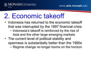 2. Economic takeoff
• Indonesia has returned to the economic takeoff
that was interrupted by the 1997 financial crisis
– Indonesia’s takeoff is reinforced by the rise of
Asia and the other large emerging markets
• The current level of political stability and
openness is substantially better than the 1990s
– Regime change no longer looms on the horizon
 