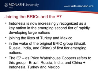 Joining the BRICs and the E7
• Indonesia is now increasingly recognized as a
key nation in the emerging second tier of rapidly
developing large nations
• joining the likes of Turkey and Mexico
• in the wake of the original BRIC group (Brazil,
Russia, India, and China) of first tier emerging
nations.
• The E7 – as Price Waterhouse Coopers refers to
this group - Brazil, Russia, India, and China +
Indonesia, Turkey and Mexico
 