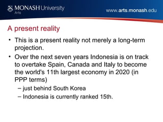 A present reality
• This is a present reality not merely a long-term
projection.
• Over the next seven years Indonesia is on track
to overtake Spain, Canada and Italy to become
the world's 11th largest economy in 2020 (in
PPP terms)
– just behind South Korea
– Indonesia is currently ranked 15th.
 