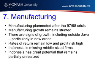 7. Manufacturing
• Manufacturing plummeted after the 97/98 crisis
• Manufacturing growth remains stunted
• There are signs of growth, including outside Java
– particularly in new areas
• Rates of return remain low and profit risk high
• Indonesia is missing middle-sized firms
• Indonesia has great potential that remains
partially unrealized
 