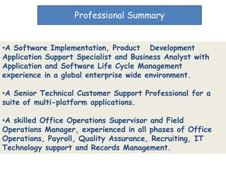 Professional Summary


•A Software Implementation, Product Development
Application Support Specialist and Business Analyst with
Application and Software Life Cycle Management
experience in a global enterprise wide environment.

•A Senior Technical Customer Support Professional for a
suite of multi-platform applications.

•A skilled Office Operations Supervisor and Field
Operations Manager, experienced in all phases of Office
Operations, Payroll, Quality Assurance, Recruiting, IT
Technology support and Records Management.
 