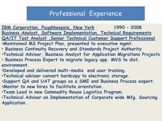 Professional Experience

IBM Corporation, Poughkeepsie, New York            1990 – 2008
Business Analyst, Software Implementation, Technical Requirements
QA/IT Test Analyst ,Senior Technical Customer Support Professional
•Maintained MS Project Plan, presented to executive mgmt.
• Business Continuity Recovery and Standards Project Authority
•Technical Advisor, Business Analyst for Application Migrations Projects
• Business Process Expert to migrate legacy app. MVS to dist.
environment.
•Developed and delivered multi-media end user training.
•Technical adviser convert hardcopy to electronic storage.
•Support QA and UAT groups as a SME and Business Process expert.
•Mentor to new hires to facilitate orientation.
•Team Lead in new Commodity Reuse Logistics Program.
•Technical Advisor on Implementation of Corporate wide Mfg. Sourcing
Application.
 