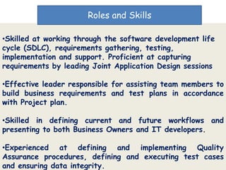 Roles and Skills

•Skilled at working through the software development life
cycle (SDLC), requirements gathering, testing,
implementation and support. Proficient at capturing
requirements by leading Joint Application Design sessions

•Effective leader responsible for assisting team members to
build business requirements and test plans in accordance
with Project plan.

•Skilled in defining current and future workflows and
presenting to both Business Owners and IT developers.

•Experienced at defining and implementing Quality
Assurance procedures, defining and executing test cases
and ensuring data integrity.
 
