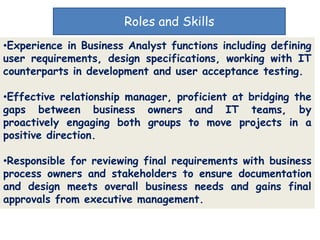 Roles and Skills
•Experience in Business Analyst functions including defining
user requirements, design specifications, working with IT
counterparts in development and user acceptance testing.

•Effective relationship manager, proficient at bridging the
gaps between business owners and IT teams, by
proactively engaging both groups to move projects in a
positive direction.

•Responsible for reviewing final requirements with business
process owners and stakeholders to ensure documentation
and design meets overall business needs and gains final
approvals from executive management.
 