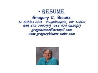 • Resume
       Gregory C. Bisanz
12 Gables Blvd Poughkeepsie, NY 12603
   845.473.7997(H) 914.474.9639(C)
        gregcbisanz@hotmail.com
      www.gregorybisanz.webs.com
 