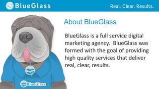 About BlueGlass
BlueGlass is a full service digital
marketing agency. BlueGlass was
formed with the goal of providing
high quality services that deliver
real, clear, results.
 