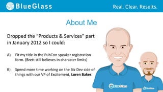 About Me
Dropped the “Products & Services” part
in January 2012 so I could:

A)   Fit my title in the PubCon speaker registration
     form. (Brett still believes in character limits)

B)   Spend more time working on the Biz Dev side of
     things with our VP of Excitement, Loren Baker.
 