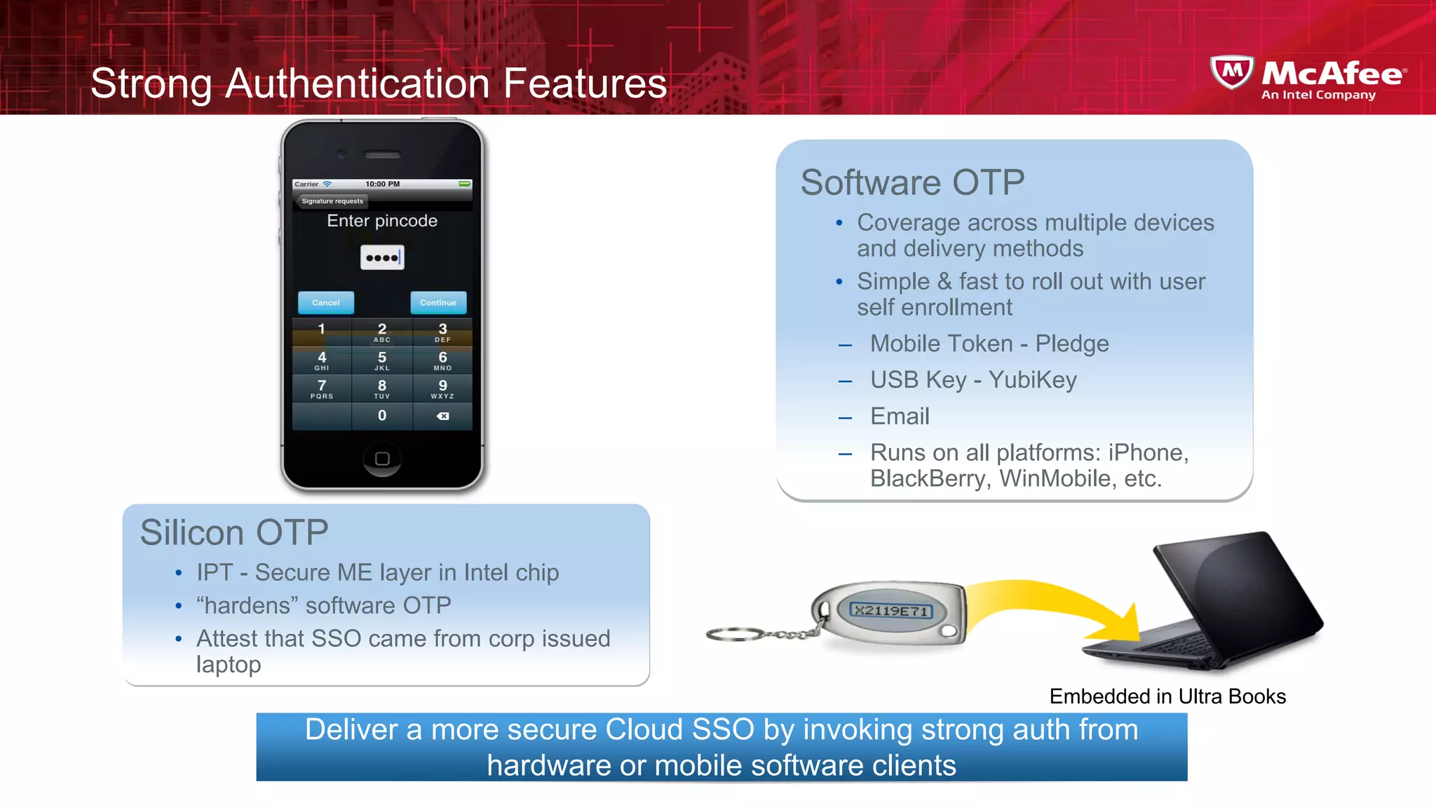 Strong Authentication Features

                                                  Software OTP
                                                     • Coverage across multiple devices
                                                       and delivery methods
                                                     • Simple & fast to roll out with user
                                                       self enrollment
                                                     – Mobile Token - Pledge
                                                     – USB Key - YubiKey
                                                     – Email
                                                     – Runs on all platforms: iPhone,
                                                       BlackBerry, WinMobile, etc.

  Silicon OTP
    • IPT - Secure ME layer in Intel chip
    • “hardens” software OTP
    • Attest that SSO came from corp issued
      laptop
                                                                         Embedded in Ultra Books
               Deliver a more secure Cloud SSO by invoking strong auth from
                            hardware or mobile software clients
 