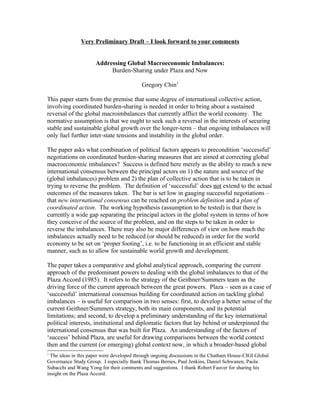 Very Preliminary Draft – I look forward to your comments


                      Addressing Global Macroeconomic Imbalances:
                           Burden-Sharing under Plaza and Now

                                           Gregory Chin1

This paper starts from the premise that some degree of international collective action,
involving coordinated burden-sharing is needed in order to bring about a sustained
reversal of the global macroimbalances that currently afflict the world economy. The
normative assumption is that we ought to seek such a reversal in the interests of securing
stable and sustainable global growth over the longer-term – that ongoing imbalances will
only fuel further inter-state tensions and instability in the global order.

The paper asks what combination of political factors appears to precondition ‘successful’
negotiations on coordinated burden-sharing measures that are aimed at correcting global
macroeconomic imbalances? Success is defined here merely as the ability to reach a new
international consensus between the principal actors on 1) the nature and source of the
(global imbalances) problem and 2) the plan of collective action that is to be taken in
trying to reverse the problem. The definition of ‘successful’ does not extend to the actual
outcomes of the measures taken. The bar is set low in gauging successful negotiations –
that new international consensus can be reached on problem definition and a plan of
coordinated action. The working hypothesis (assumption to be tested) is that there is
currently a wide gap separating the principal actors in the global system in terms of how
they conceive of the source of the problem, and on the steps to be taken in order to
reverse the imbalances. There may also be major differences of view on how much the
imbalances actually need to be reduced (or should be reduced) in order for the world
economy to be set on ‘proper footing’, i.e. to be functioning in an efficient and stable
manner, such as to allow for sustainable world growth and development.

The paper takes a comparative and global analytical approach, comparing the current
approach of the predominant powers to dealing with the global imbalances to that of the
Plaza Accord (1985). It refers to the strategy of the Geithner/Summers team as the
driving force of the current approach between the great powers. Plaza – seen as a case of
‘successful’ international consensus building for coordinated action on tackling global
imbalances – is useful for comparison in two senses: first, to develop a better sense of the
current Geithner/Summers strategy, both its main components, and its potential
limitations; and second, to develop a preliminary understanding of the key international
political interests, institutional and diplomatic factors that lay behind or underpinned the
international consensus that was built for Plaza. An understanding of the factors of
‘success’ behind Plaza, are useful for drawing comparisons between the world context
then and the current (or emerging) global context now, in which a broader-based global
1
  The ideas in this paper were developed through ongoing discussions in the Chatham House-CIGI Global
Governance Study Group. I especially thank Thomas Bernes, Paul Jenkins, Daniel Schwanen, Paola
Subacchi and Wang Yong for their comments and suggestions. I thank Robert Fauver for sharing his
insight on the Plaza Accord.
 