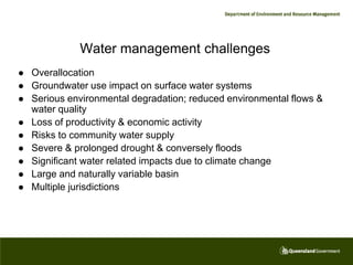 Water management challenges
   Overallocation
   Groundwater use impact on surface water systems
   Serious environmental degradation; reduced environmental flows &
    water quality
   Loss of productivity & economic activity
   Risks to community water supply
   Severe & prolonged drought & conversely floods
   Significant water related impacts due to climate change
   Large and naturally variable basin
   Multiple jurisdictions
 