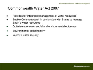 Commonwealth Water Act 2007
     Provides for integrated management of water resources
     Enable Commonwealth in conjunction with States to manage
      Basin’s water resources
     Optimise economic, social and environmental outcomes
     Environmental sustainability
     Improve water security
 