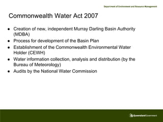 Commonwealth Water Act 2007
   Creation of new, independent Murray Darling Basin Authority
    (MDBA)
   Process for development of the Basin Plan
   Establishment of the Commonwealth Environmental Water
    Holder (CEWH)
   Water information collection, analysis and distribution (by the
    Bureau of Meteorology)
   Audits by the National Water Commission
 