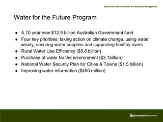 Water for the Future Program

   A 10 year new $12.9 billion Australian Government fund
   Four key priorities: taking action on climate change, using water
    wisely, securing water supplies and supporting healthy rivers
   Rural Water Use Efficiency ($5.8 billion)
   Purchase of water for the environment ($3.1billion)
   National Water Security Plan for Cities & Towns ($1.5 billion)
   Improving water information ($450 million)
 