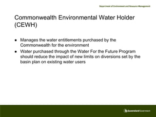 Commonwealth Environmental Water Holder
(CEWH)

   Manages the water entitlements purchased by the
    Commonwealth for the environment
   Water purchased through the Water For the Future Program
    should reduce the impact of new limits on diversions set by the
    basin plan on existing water users
 
