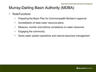 Murray-Darling Basin Authority (MDBA)
•   Role/Functions
     •   Preparing the Basin Plan for Commonwealth Minister’s approval
     •   Accreditation of state water resource plans
     •   Measure, monitor and enforce compliance on water resources
     •   Engaging the community
     •   Some water system operations and natural resources management
 