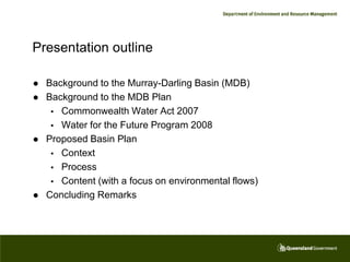 Presentation outline

   Background to the Murray-Darling Basin (MDB)
   Background to the MDB Plan
      Commonwealth Water Act 2007
      Water for the Future Program 2008
   Proposed Basin Plan
      Context
      Process
      Content (with a focus on environmental flows)
   Concluding Remarks
 