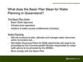 What does the Basin Plan Mean for Water
Planning in Queensland?
The Basin Plan binds
- Basin State Agencies
- Infrastructure operators
- Holders of water access entitlements (industry)


Water Planning
- Qld will continue to plan, allocate and manage water resources
  within its borders but…
- Qld Water Resource Plans for MDB catchments will need to be
  accredited by the Commonwealth Minister responsible for water
  (with advice to be provided by the MDBA)
- Must comply with the Basin Plan
 